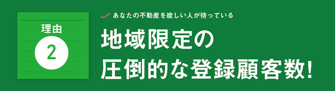 あなたの不動産を欲しい人が待っている　地域限定の圧倒的な登録顧客数！　地域限定で物件をお探しの登録顧客数「10,000組」突破！